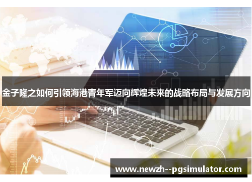 金子隆之如何引领海港青年军迈向辉煌未来的战略布局与发展方向 金子隆之如何引领海港青年军迈向辉煌未来的战略布局与发展方向