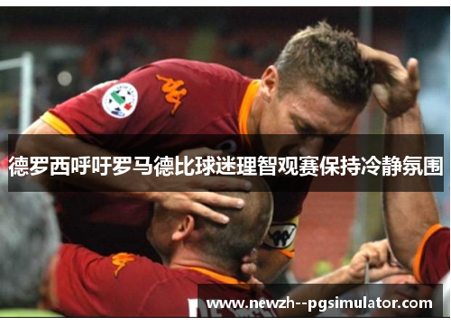 德罗西呼吁罗马德比球迷理智观赛保持冷静氛围 德罗西呼吁罗马德比球迷理智观赛保持冷静氛围