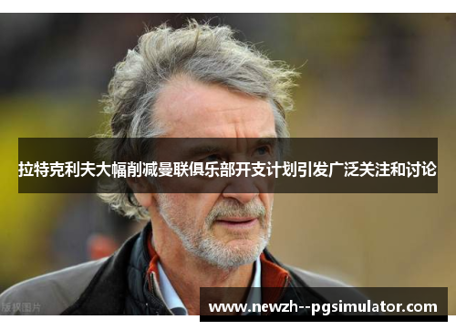 拉特克利夫大幅削减曼联俱乐部开支计划引发广泛关注和讨论 拉特克利夫大幅削减曼联俱乐部开支计划引发广泛关注和讨论