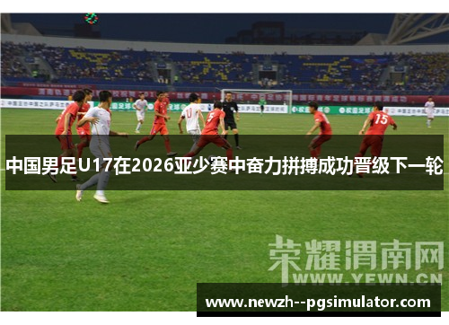 中国男足U17在2026亚少赛中奋力拼搏成功晋级下一轮