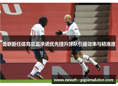 曼联新任体育总监承诺优先提升球队引援效率与精准度 曼联新任体育总监承诺优先提升球队引援效率与精准度
